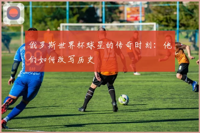 俄罗斯世界杯球星的传奇时刻:他们如何改写历史