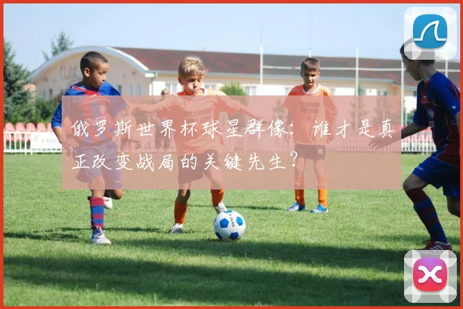 俄罗斯世界杯球星群像：谁才是真正改变战局的关键先生？