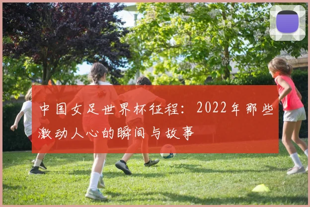 中国女足世界杯征程：2022年那些激动人心的瞬间与故事