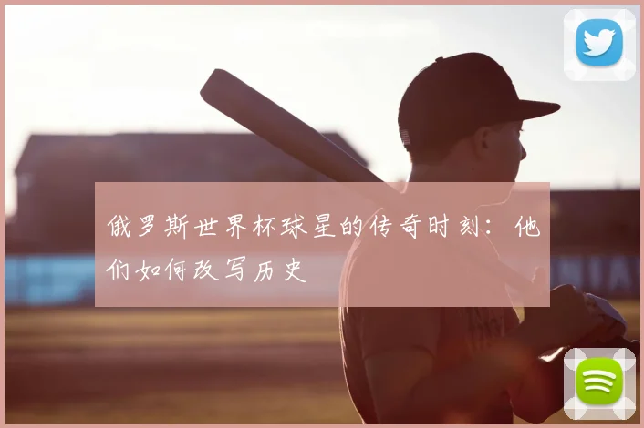 俄罗斯世界杯球星的传奇时刻：他们如何改写历史