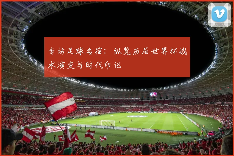 专访足球名宿：纵览历届世界杯战术演变与时代印记