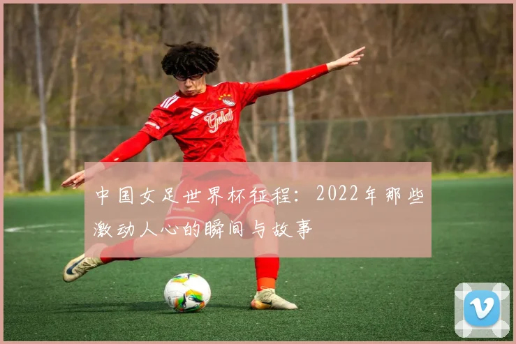 中国女足世界杯征程：2022年那些激动人心的瞬间与故事