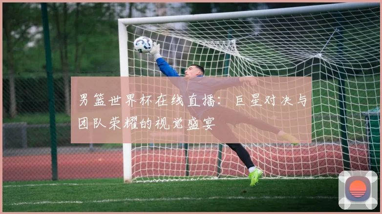 男篮世界杯在线直播：巨星对决与团队荣耀的视觉盛宴