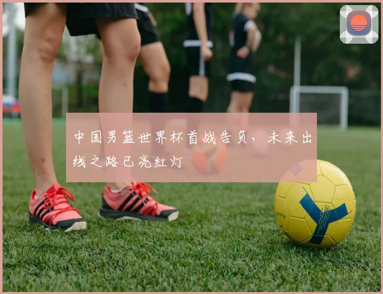 中国男篮世界杯首战告负，未来出线之路已亮红灯